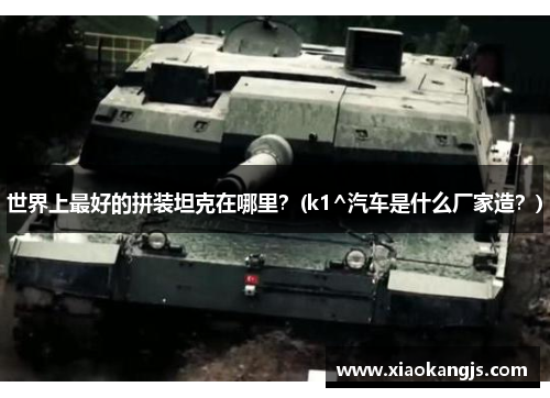 世界上最好的拼装坦克在哪里？(k1^汽车是什么厂家造？)
